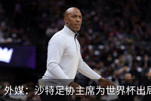外媒：沙特足协主席为世界杯出局担责辞职 足协不会因此出现真空