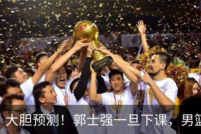 大胆预测！郭士强一旦下课，男篮新主帅99％在以下会在这三人之间产生