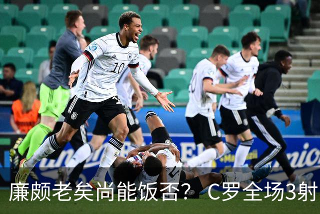 廉颇老矣尚能饭否？ C罗全场3射门0射正表现平淡