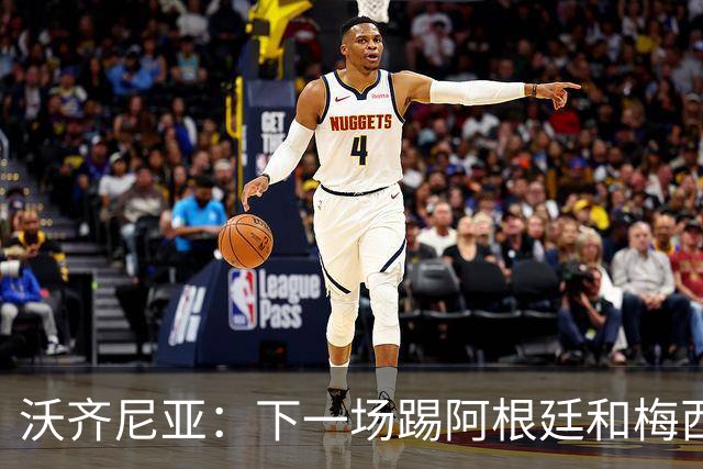 沃齐尼亚：下一场踢阿根廷和梅西是终极荣耀，出线那一刻我乐疯了